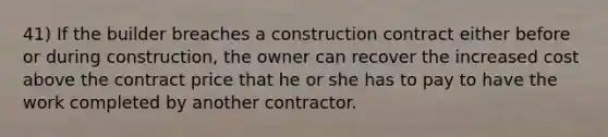 41) If the builder breaches a construction contract either before or during construction, the owner can recover the increased cost above the contract price that he or she has to pay to have the work completed by another contractor.