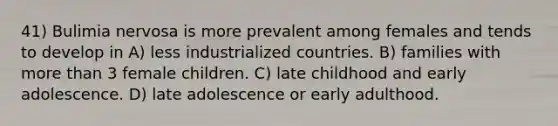 41) Bulimia nervosa is more prevalent among females and tends to develop in A) less industrialized countries. B) families with more than 3 female children. C) late childhood and early adolescence. D) late adolescence or early adulthood.