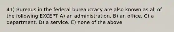 41) Bureaus in the <a href='https://www.questionai.com/knowledge/kG5wfBy9o6-federal-bureaucracy' class='anchor-knowledge'>federal bureaucracy</a> are also known as all of the following EXCEPT A) an administration. B) an office. C) a department. D) a service. E) none of the above