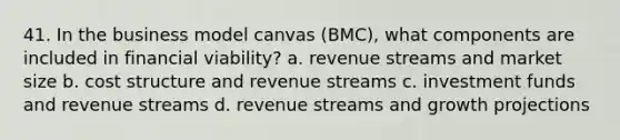 41. In the business model canvas (BMC), what components are included in financial viability? a. revenue streams and market size b. cost structure and revenue streams c. investment funds and revenue streams d. revenue streams and growth projections