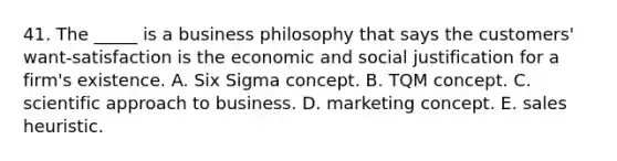 41. The _____ is a business philosophy that says the customers' want-satisfaction is the economic and social justification for a firm's existence. A. Six Sigma concept. B. TQM concept. C. scientific approach to business. D. marketing concept. E. sales heuristic.