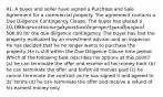 41. A buyer and seller have signed a Purchase and Sale Agreement for a commercial property. The agreement contains a Due Diligence Contingency Clause. The buyer has placed a 10,000 earnest money deposit on the property and has paid500.00 for the due diligence contingency. The buyer has had the property evaluated by an investment advisor and an inspector. He has decided that he no longer wants to purchase the property. He is still within the Due Diligence Clause time period. Which of the following best describes his options at this point? (a) he can terminate the offer and receive all his money back (b) he can terminate the offer and forfeit all monies paid (c) he cannot terminate the contract as he has signed it and agreed to its' terms (d) he can terminate the offer and receive a refund of his earnest money only