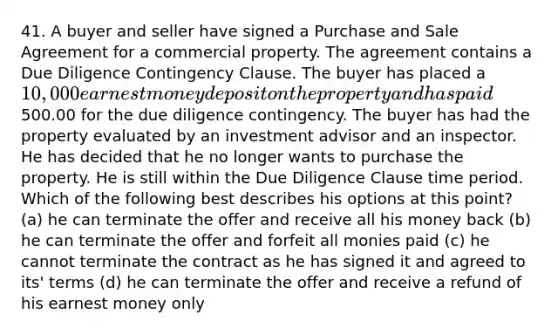 41. A buyer and seller have signed a Purchase and Sale Agreement for a commercial property. The agreement contains a Due Diligence Contingency Clause. The buyer has placed a 10,000 earnest money deposit on the property and has paid500.00 for the due diligence contingency. The buyer has had the property evaluated by an investment advisor and an inspector. He has decided that he no longer wants to purchase the property. He is still within the Due Diligence Clause time period. Which of the following best describes his options at this point? (a) he can terminate the offer and receive all his money back (b) he can terminate the offer and forfeit all monies paid (c) he cannot terminate the contract as he has signed it and agreed to its' terms (d) he can terminate the offer and receive a refund of his earnest money only