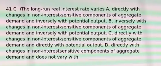 41 C. )The long-run real interest rate varies A. directly with changes in non-interest-sensitive components of aggregate demand and inversely with potential output. B. inversely with changes in non-interest-sensitive components of aggregate demand and inversely with potential output. C. directly with changes in non-interest-sensitive components of aggregate demand and directly with potential output. D. directly with changes in non-interestsensitive components of aggregate demand and does not vary with