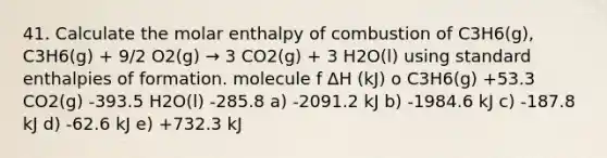 41. Calculate the molar enthalpy of combustion of C3H6(g), C3H6(g) + 9/2 O2(g) → 3 CO2(g) + 3 H2O(l) using standard enthalpies of formation. molecule f ∆H (kJ) o C3H6(g) +53.3 CO2(g) -393.5 H2O(l) -285.8 a) -2091.2 kJ b) -1984.6 kJ c) -187.8 kJ d) -62.6 kJ e) +732.3 kJ