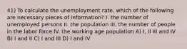 41) To calculate the unemployment rate, which of the following are necessary pieces of information? I. the number of unemployed persons II. the population III. the number of people in the labor force IV. the working age population A) I, II III and IV B) I and II C) I and III D) I and IV