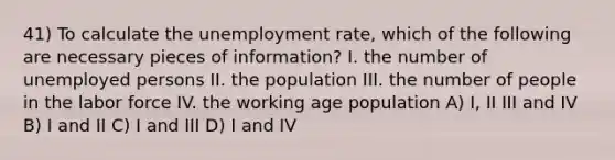 41) To calculate the unemployment rate, which of the following are necessary pieces of information? I. the number of unemployed persons II. the population III. the number of people in the labor force IV. the working age population A) I, II III and IV B) I and II C) I and III D) I and IV