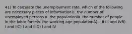 41) To calculate the unemployment rate, which of the following are necessary pieces of information?I. the number of unemployed persons II. the populationIII. the number of people in the labor forceIV. the working age populationA) I, II III and IVB) I and IIC) I and IIID) I and IV