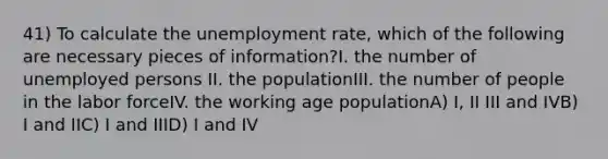 41) To calculate the unemployment rate, which of the following are necessary pieces of information?I. the number of unemployed persons II. the populationIII. the number of people in the labor forceIV. the working age populationA) I, II III and IVB) I and IIC) I and IIID) I and IV