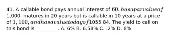 41. A callable bond pays annual interest of 60, has a par value of1,000, matures in 20 years but is callable in 10 years at a price of 1,100, and has a value today of1055.84. The yield to call on this bond is _________. A. 6% B. 6.58% C. .2% D. 8%