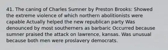 41. The caning of Charles Sumner by Preston Brooks: Showed the extreme violence of which northern abolitionists were capable Actually helped the new <a href='https://www.questionai.com/knowledge/kfaWSjD2tO-republican-party' class='anchor-knowledge'>republican party</a> Was denounced by most southerners as barbaric Occurred because sumner praised the attack on lawrence, kansas. Was unusual because both men were proslavery democrats.