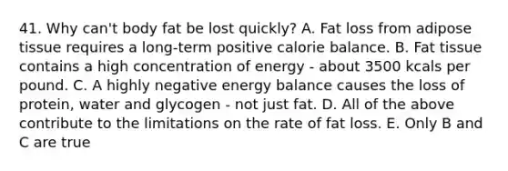 41. Why can't body fat be lost quickly? A. Fat loss from adipose tissue requires a long-term positive calorie balance. B. Fat tissue contains a high concentration of energy - about 3500 kcals per pound. C. A highly negative energy balance causes the loss of protein, water and glycogen - not just fat. D. All of the above contribute to the limitations on the rate of fat loss. E. Only B and C are true