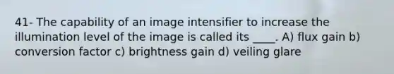 41- The capability of an image intensifier to increase the illumination level of the image is called its ____. A) flux gain b) conversion factor c) brightness gain d) veiling glare