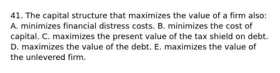 41. The capital structure that maximizes the value of a firm also: A. minimizes financial distress costs. B. minimizes the cost of capital. C. maximizes the present value of the tax shield on debt. D. maximizes the value of the debt. E. maximizes the value of the unlevered firm.