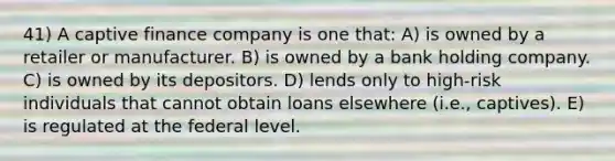 41) A captive finance company is one that: A) is owned by a retailer or manufacturer. B) is owned by a bank holding company. C) is owned by its depositors. D) lends only to high-risk individuals that cannot obtain loans elsewhere (i.e., captives). E) is regulated at the federal level.