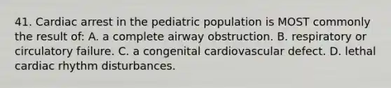 41. Cardiac arrest in the pediatric population is MOST commonly the result of: A. a complete airway obstruction. B. respiratory or circulatory failure. C. a congenital cardiovascular defect. D. lethal cardiac rhythm disturbances.