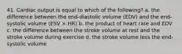 41. Cardiac output is equal to which of the following? a. the difference between the end-diastolic volume (EDV) and the end-systolic volume (ESV × HR) b. the product of heart rate and EDV c. the difference between the stroke volume at rest and the stroke volume during exercise d. the stroke volume less the end-systolic volume