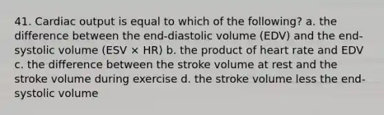 41. Cardiac output is equal to which of the following? a. the difference between the end-diastolic volume (EDV) and the end-systolic volume (ESV × HR) b. the product of heart rate and EDV c. the difference between the stroke volume at rest and the stroke volume during exercise d. the stroke volume less the end-systolic volume