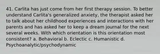 41. Carlita has just come from her first therapy session. To better understand Carlita's generalized anxiety, the therapist asked her to talk about her childhood experiences and interactions with her parents and has asked her to keep a dream journal for the next several weeks. With which orientation is this orientation most consistent? a. Behavioral b. Eclectic c. Humanistic d. Psychoanalytic/psychodynamic