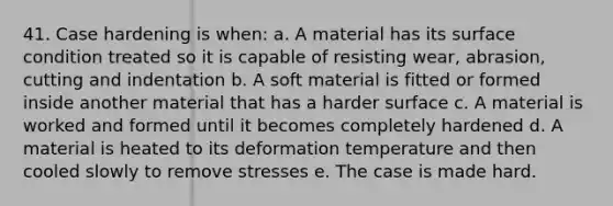 41. Case hardening is when: a. A material has its surface condition treated so it is capable of resisting wear, abrasion, cutting and indentation b. A soft material is fitted or formed inside another material that has a harder surface c. A material is worked and formed until it becomes completely hardened d. A material is heated to its deformation temperature and then cooled slowly to remove stresses e. The case is made hard.