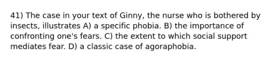 41) The case in your text of Ginny, the nurse who is bothered by insects, illustrates A) a specific phobia. B) the importance of confronting one's fears. C) the extent to which social support mediates fear. D) a classic case of agoraphobia.