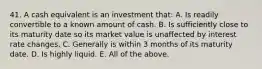 41. A cash equivalent is an investment that: A. Is readily convertible to a known amount of cash. B. Is sufficiently close to its maturity date so its market value is unaffected by interest rate changes. C. Generally is within 3 months of its maturity date. D. Is highly liquid. E. All of the above.