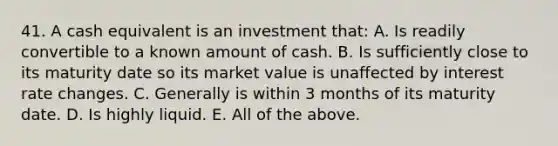 41. A cash equivalent is an investment that: A. Is readily convertible to a known amount of cash. B. Is sufficiently close to its maturity date so its market value is unaffected by interest rate changes. C. Generally is within 3 months of its maturity date. D. Is highly liquid. E. All of the above.