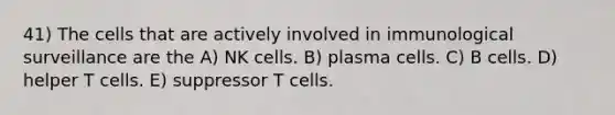 41) The cells that are actively involved in immunological surveillance are the A) NK cells. B) plasma cells. C) B cells. D) helper T cells. E) suppressor T cells.