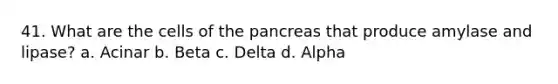 41. What are the cells of the pancreas that produce amylase and lipase? a. Acinar b. Beta c. Delta d. Alpha