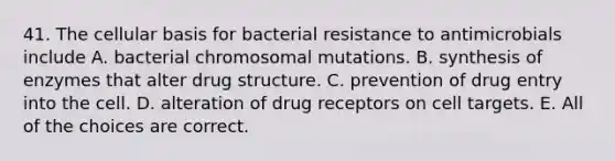 41. The cellular basis for bacterial resistance to antimicrobials include A. bacterial chromosomal mutations. B. synthesis of enzymes that alter drug structure. C. prevention of drug entry into the cell. D. alteration of drug receptors on cell targets. E. All of the choices are correct.