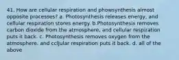 41. How are cellular respiration and phowsynthesis almost opposite processes? a. Photosynthesis releases energy, and cellular respiration stores energy. b.Photosynthesis removes carbon dioxide from the atmosphere, and cellular respiration puts it back. c. Photosynthesis removes oxygen from the atmosphere. and cclJular respiration puts it back. d. all of the above