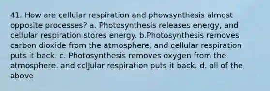 41. How are cellular respiration and phowsynthesis almost opposite processes? a. Photosynthesis releases energy, and cellular respiration stores energy. b.Photosynthesis removes carbon dioxide from the atmosphere, and cellular respiration puts it back. c. Photosynthesis removes oxygen from the atmosphere. and cclJular respiration puts it back. d. all of the above