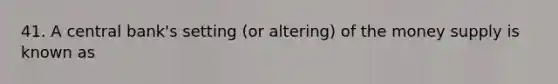 41. A central bank's setting (or altering) of the money supply is known as