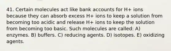 41. Certain molecules act like bank accounts for H+ ions because they can absorb excess H+ ions to keep a solution from becoming too acidic and release H+ ions to keep the solution from becoming too basic. Such molecules are called: A) enzymes. B) buffers. C) reducing agents. D) isotopes. E) oxidizing agents.