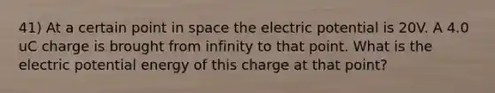 41) At a certain point in space the electric potential is 20V. A 4.0 uC charge is brought from infinity to that point. What is the electric potential energy of this charge at that point?