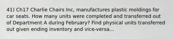 41) Ch17 Charlie Chairs Inc, manufactures plastic moldings for car seats. How many units were completed and transferred out of Department A during February? Find physical units transferred out given ending inventory and vice-versa...