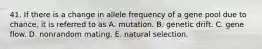 41. If there is a change in allele frequency of a gene pool due to chance, it is referred to as A. mutation. B. genetic drift. C. gene flow. D. nonrandom mating. E. natural selection.