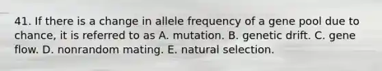 41. If there is a change in allele frequency of a gene pool due to chance, it is referred to as A. mutation. B. genetic drift. C. gene flow. D. nonrandom mating. E. natural selection.