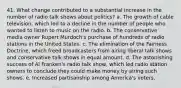 41. What change contributed to a substantial increase in the number of radio talk shows about politics? a. The growth of cable television, which led to a decline in the number of people who wanted to listen to music on the radio. b. The conservative media owner Rupert Murdoch's purchase of hundreds of radio stations in the United States. c. The elimination of the Fairness Doctrine, which freed broadcasters from airing liberal talk shows and conservative talk shows in equal amount. d. The astonishing success of Al Franken's radio talk show, which led radio station owners to conclude they could make money by airing such shows. e. Increased partisanship among America's voters.