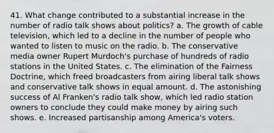 41. What change contributed to a substantial increase in the number of radio talk shows about politics? a. The growth of cable television, which led to a decline in the number of people who wanted to listen to music on the radio. b. The conservative media owner Rupert Murdoch's purchase of hundreds of radio stations in the United States. c. The elimination of the Fairness Doctrine, which freed broadcasters from airing liberal talk shows and conservative talk shows in equal amount. d. The astonishing success of Al Franken's radio talk show, which led radio station owners to conclude they could make money by airing such shows. e. Increased partisanship among America's voters.