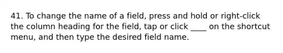 41. To change the name of a field, press and hold or right-click the column heading for the field, tap or click ____ on the shortcut menu, and then type the desired field name.