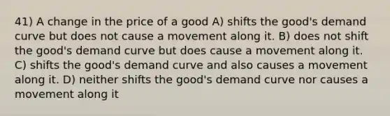 41) A change in the price of a good A) shifts the good's demand curve but does not cause a movement along it. B) does not shift the good's demand curve but does cause a movement along it. C) shifts the good's demand curve and also causes a movement along it. D) neither shifts the good's demand curve nor causes a movement along it