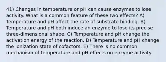 41) Changes in temperature or pH can cause enzymes to lose activity. What is a common feature of these two effects? A) Temperature and pH affect the rate of substrate binding. B) Temperature and pH both induce an enzyme to lose its precise three-dimensional shape. C) Temperature and pH change the activation energy of the reaction. D) Temperature and pH change the ionization state of cofactors. E) There is no common mechanism of temperature and pH effects on enzyme activity.