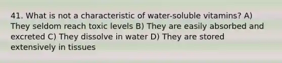 41. What is not a characteristic of water-soluble vitamins? A) They seldom reach toxic levels B) They are easily absorbed and excreted C) They dissolve in water D) They are stored extensively in tissues