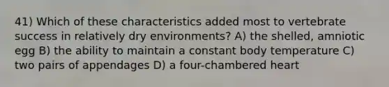 41) Which of these characteristics added most to vertebrate success in relatively dry environments? A) the shelled, amniotic egg B) the ability to maintain a constant body temperature C) two pairs of appendages D) a four-chambered heart