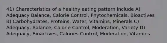 41) Characteristics of a healthy eating pattern include A) Adequacy Balance, Calorie Control, Phytochemicals, Bioactives B) Carbohydrates, Proteins, Water, Vitamins, Minerals C) Adequacy, Balance, Calorie Control, Moderation, Variety D) Adequacy, Bioactives, Calories Control, Moderation, Vitamins