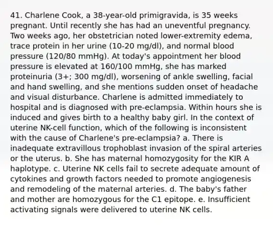 41. Charlene Cook, a 38-year-old primigravida, is 35 weeks pregnant. Until recently she has had an uneventful pregnancy. Two weeks ago, her obstetrician noted lower-extremity edema, trace protein in her urine (10-20 mg/dl), and normal blood pressure (120/80 mmHg). At today's appointment her blood pressure is elevated at 160/100 mmHg, she has marked proteinuria (3+; 300 mg/dl), worsening of ankle swelling, facial and hand swelling, and she mentions sudden onset of headache and visual disturbance. Charlene is admitted immediately to hospital and is diagnosed with pre-eclampsia. Within hours she is induced and gives birth to a healthy baby girl. In the context of uterine NK-cell function, which of the following is inconsistent with the cause of Charlene's pre-eclampsia? a. There is inadequate extravillous trophoblast invasion of the spiral arteries or the uterus. b. She has maternal homozygosity for the KIR A haplotype. c. Uterine NK cells fail to secrete adequate amount of cytokines and growth factors needed to promote angiogenesis and remodeling of the maternal arteries. d. The baby's father and mother are homozygous for the C1 epitope. e. Insufficient activating signals were delivered to uterine NK cells.