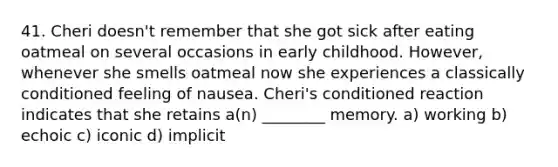 41. Cheri doesn't remember that she got sick after eating oatmeal on several occasions in early childhood. However, whenever she smells oatmeal now she experiences a classically conditioned feeling of nausea. Cheri's conditioned reaction indicates that she retains a(n) ________ memory. a) working b) echoic c) iconic d) implicit