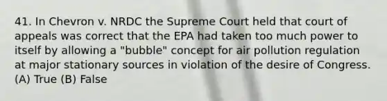 41. In Chevron v. NRDC the Supreme Court held that court of appeals was correct that the EPA had taken too much power to itself by allowing a "bubble" concept for air pollution regulation at major stationary sources in violation of the desire of Congress. (A) True (B) False