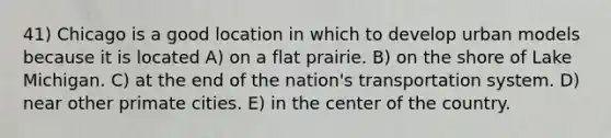 41) Chicago is a good location in which to develop urban models because it is located A) on a flat prairie. B) on the shore of Lake Michigan. C) at the end of the nation's transportation system. D) near other primate cities. E) in the center of the country.